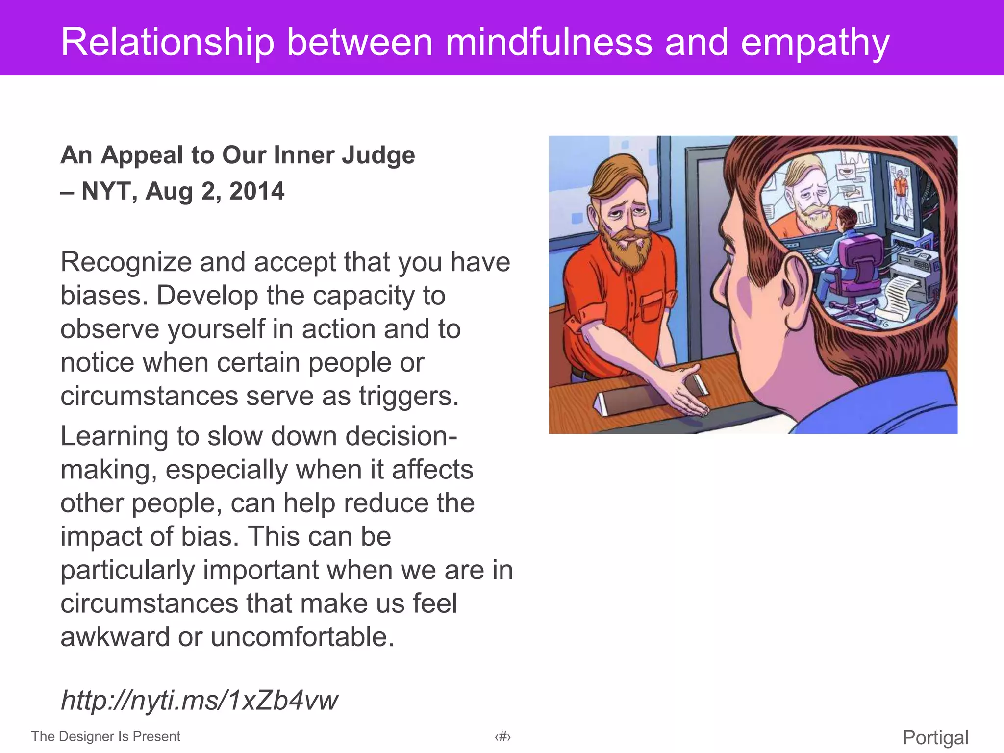 The Designer Is Present ‹#› Portigal
Click to edit Master title styleRelationship between mindfulness and empathy
An Appeal to Our Inner Judge
– NYT, Aug 2, 2014
Recognize and accept that you have
biases. Develop the capacity to
observe yourself in action and to
notice when certain people or
circumstances serve as triggers.
Learning to slow down decision-
making, especially when it affects
other people, can help reduce the
impact of bias. This can be
particularly important when we are in
circumstances that make us feel
awkward or uncomfortable.
http://nyti.ms/1xZb4vw
 