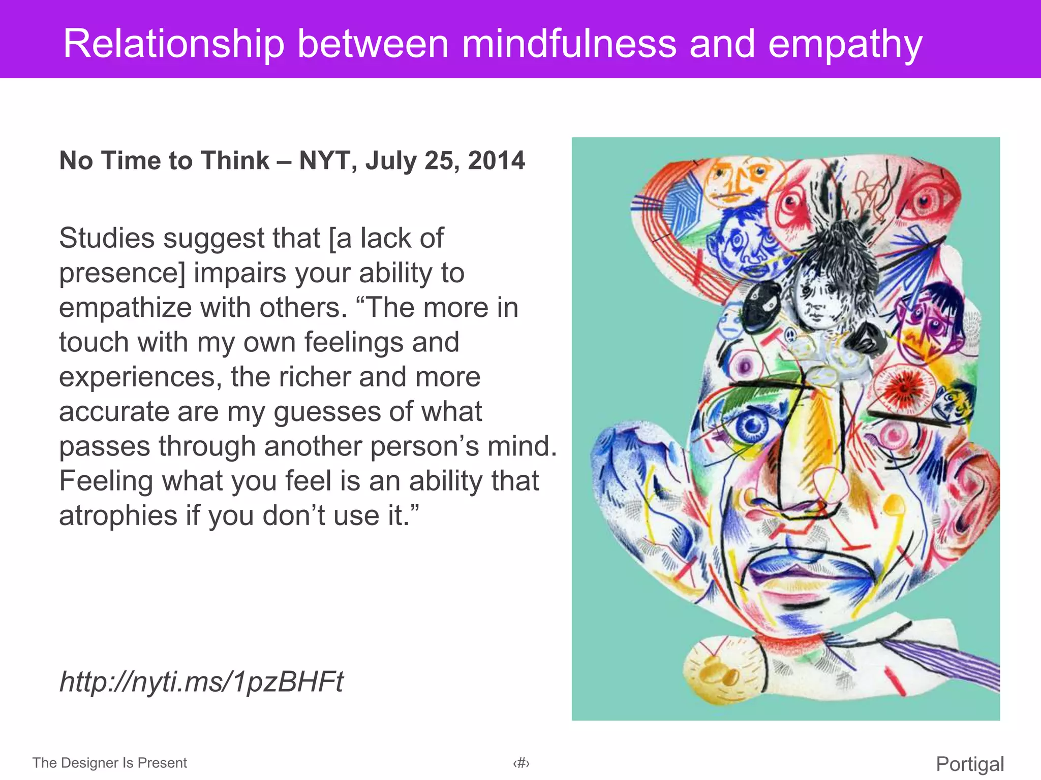 The Designer Is Present ‹#› Portigal
Click to edit Master title styleRelationship between mindfulness and empathy
No Time to Think – NYT, July 25, 2014
Studies suggest that [a lack of
presence] impairs your ability to
empathize with others. “The more in
touch with my own feelings and
experiences, the richer and more
accurate are my guesses of what
passes through another person’s mind.
Feeling what you feel is an ability that
atrophies if you don’t use it.”
http://nyti.ms/1pzBHFt
 