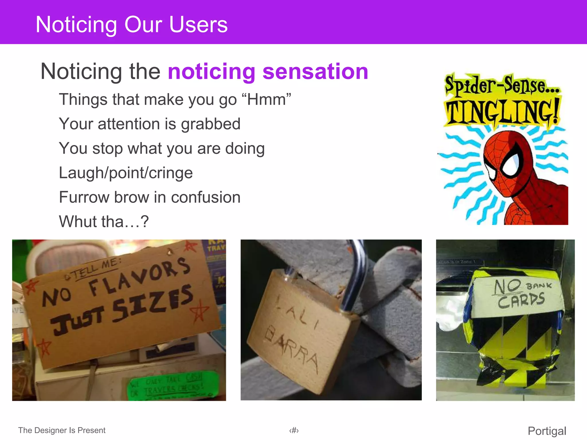 The Designer Is Present ‹#› Portigal
Click to edit Master title styleNoticing Our Users
Noticing the noticing sensation
Things that make you go “Hmm”
Your attention is grabbed
You stop what you are doing
Laugh/point/cringe
Furrow brow in confusion
Whut tha…?
 