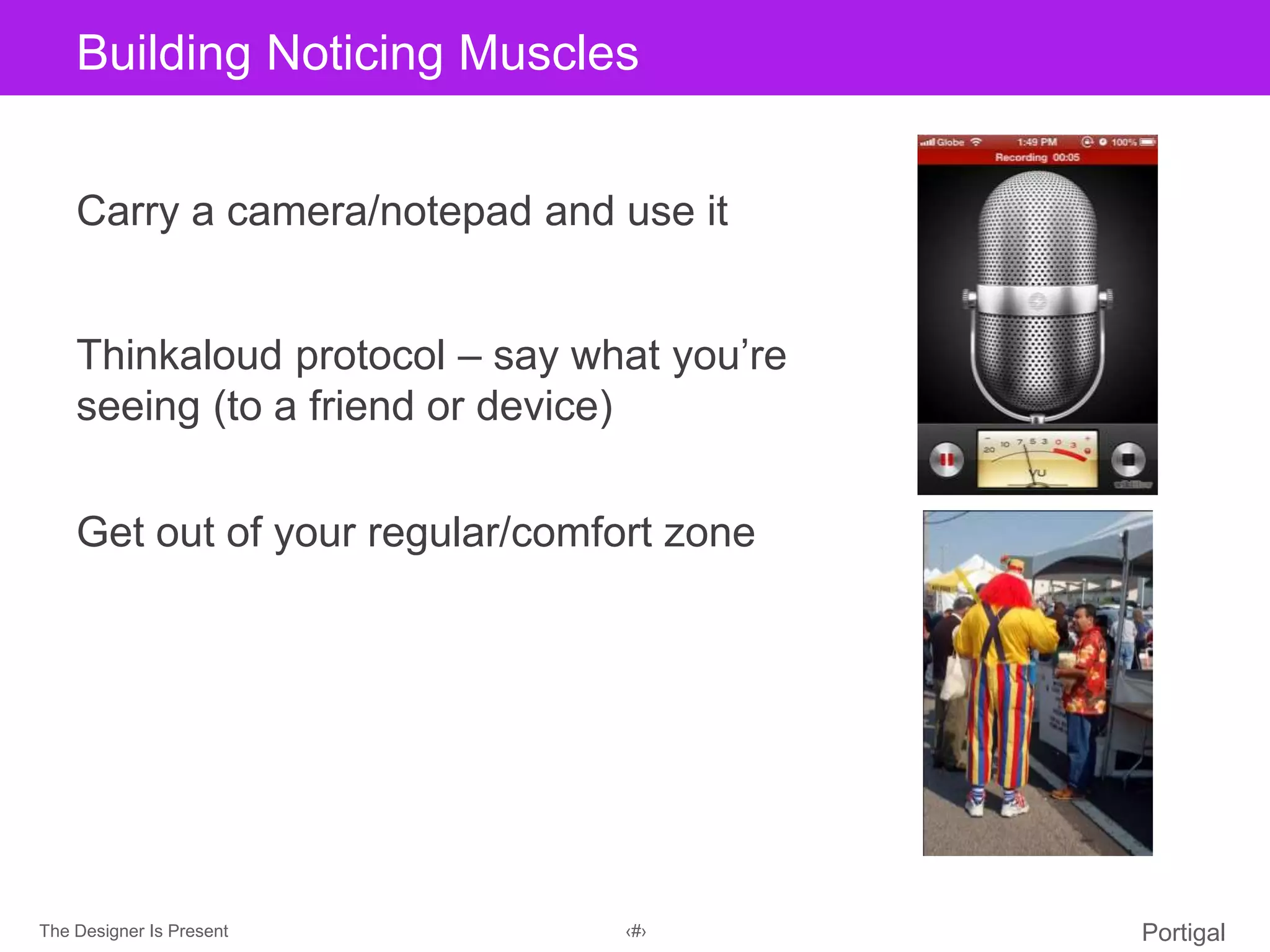 The Designer Is Present ‹#› Portigal
Click to edit Master title styleBuilding Noticing Muscles
Carry a camera/notepad and use it
Thinkaloud protocol – say what you’re
seeing (to a friend or device)
Get out of your regular/comfort zone
 