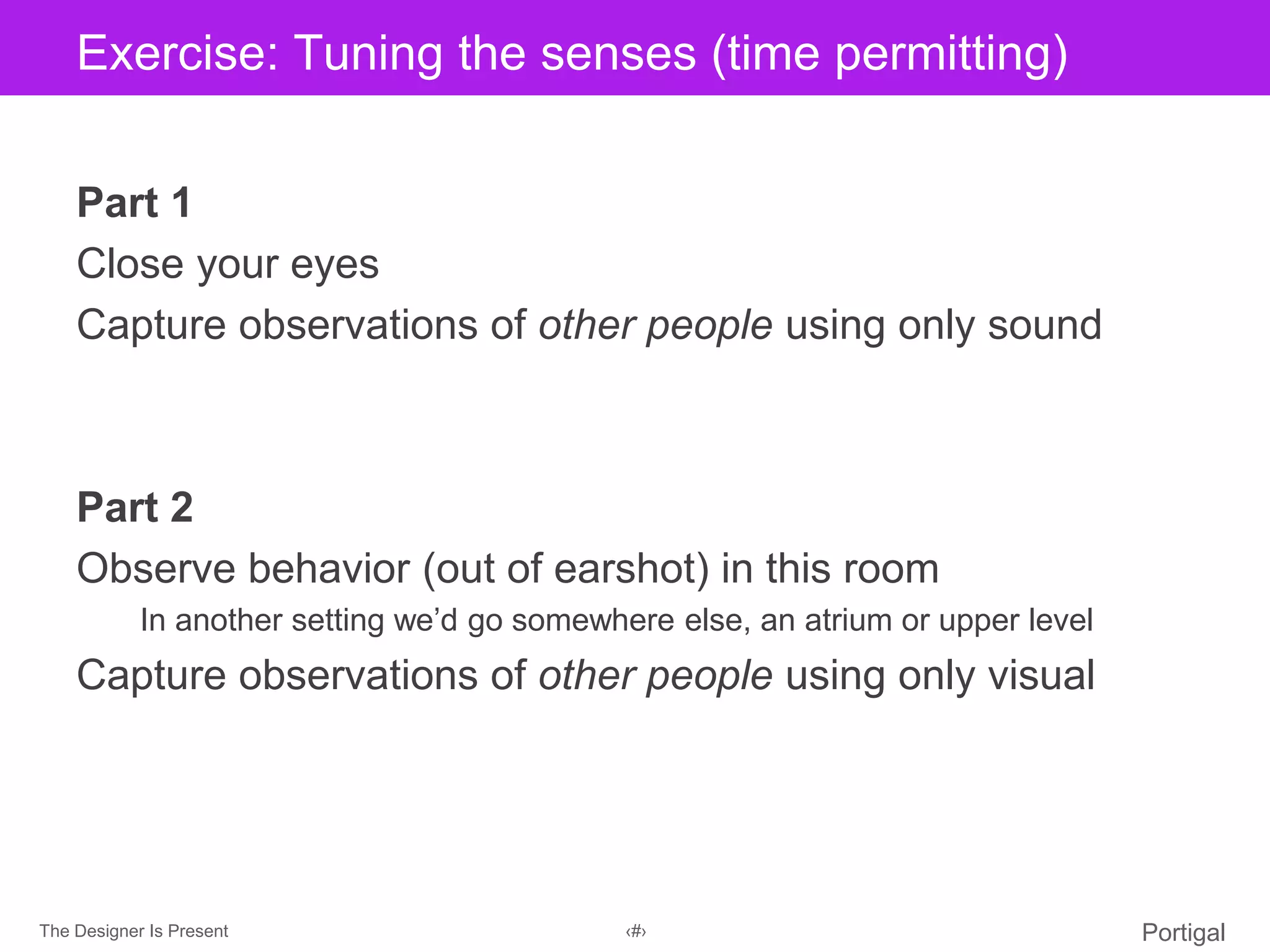 The Designer Is Present ‹#› Portigal
Click to edit Master title styleExercise: Tuning the senses (time permitting)
Part 1
Close your eyes
Capture observations of other people using only sound
Part 2
Observe behavior (out of earshot) in this room
In another setting we’d go somewhere else, an atrium or upper level
Capture observations of other people using only visual
 