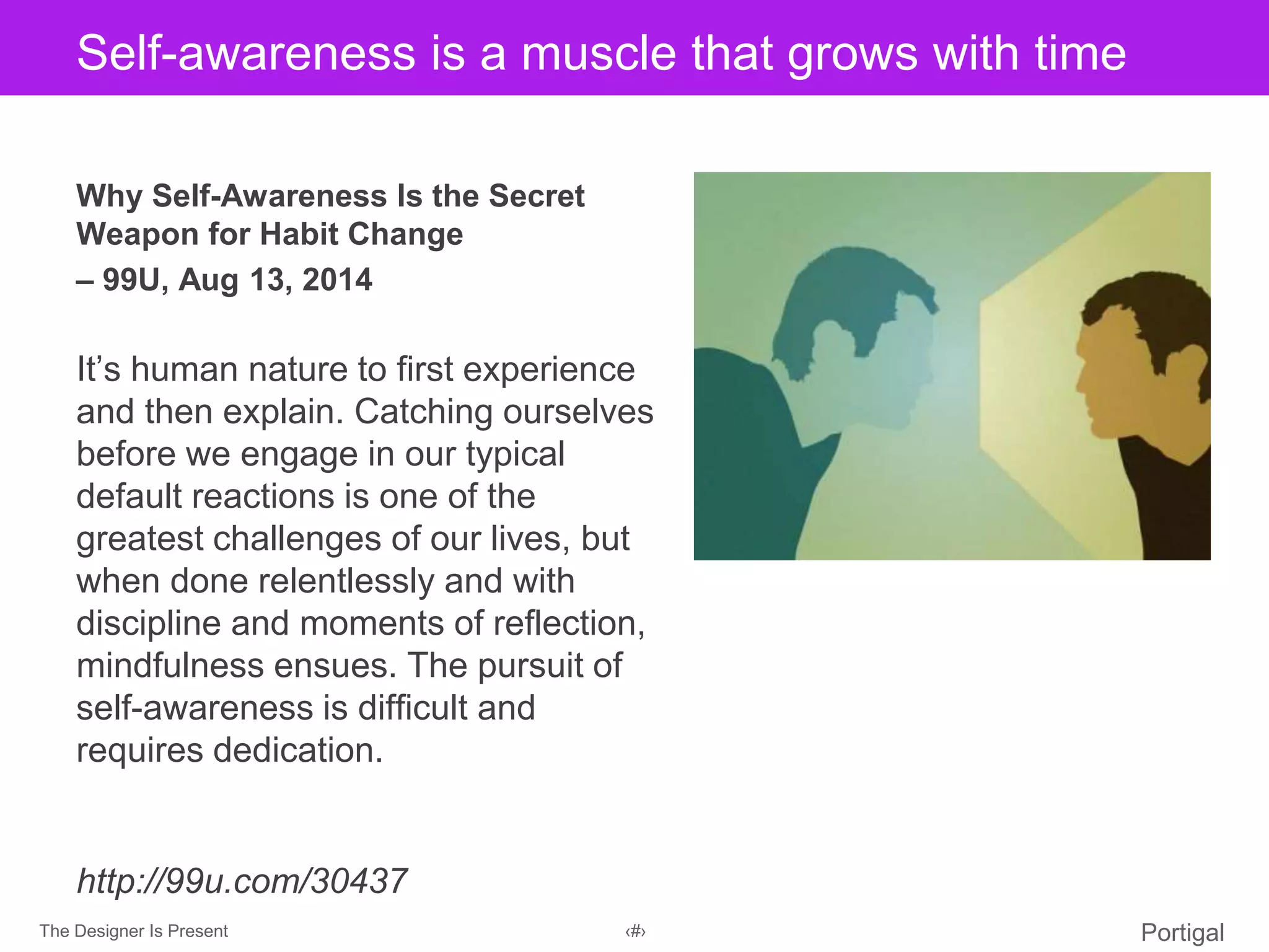 The Designer Is Present ‹#› Portigal
Click to edit Master title styleSelf-awareness is a muscle that grows with time
Why Self-Awareness Is the Secret
Weapon for Habit Change
– 99U, Aug 13, 2014
It’s human nature to first experience
and then explain. Catching ourselves
before we engage in our typical
default reactions is one of the
greatest challenges of our lives, but
when done relentlessly and with
discipline and moments of reflection,
mindfulness ensues. The pursuit of
self-awareness is difficult and
requires dedication.
http://99u.com/30437
 