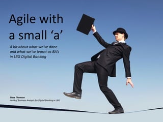 Agile with
a small ‘a’
A bit about what we’ve done
and what we’ve learnt as BA’s
in LBG Digital Banking
Steve Thomson
Head of Business Analysis for Digital Banking at LBG
 