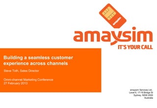 Building a seamless customer
experience across channels
Steve Toth, Sales Director

Omni-channel Marketing Conference
27 February 2013

                                     amaysim Services Ltd..
                                    Level 6, 17-19 Bridge St
                                        Sydney, NSW 2000
                                                   Australia
 