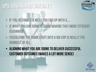 Ups, Downs and Sideways
•  If you automate a mess you end up with a….
•  If what you are doing is dumb making that more efficient
is dumber
•  fossilizing the dumb stuff into a big erp is really the
dumbest of all
•  Aligning what you are doing to deliver Successful
Customer Outcomes (makes a lot more sense)
 