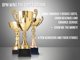BPM Wins the Triple Crown
•  Simultaneously Reduce costs,
Grow revenues and
Enhance service
•  Show me the money!
•  A few achievers and their stories
 