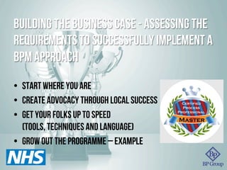 Building the business case - assessing the
requirements to successfully implement a
BPM approach
•  Start where you are
•  Create advocacy through local success
•  Get your folks up to speed
(tools, techniques and language)
•  Grow out the programme – example
 