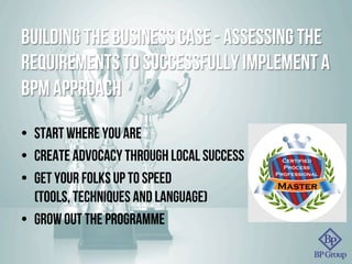 Building the business case - assessing the
requirements to successfully implement a
BPM approach
•  Start where you are
•  Create advocacy through local success
•  Get your folks up to speed
(tools, techniques and language)
•  Grow out the programme
 