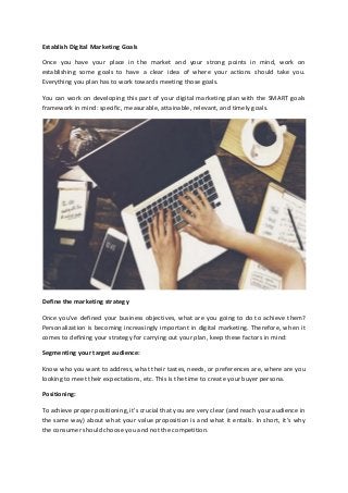 Establish Digital Marketing Goals
Once you have your place in the market and your strong points in mind, work on
establishing some goals to have a clear idea of where your actions should take you.
Everything you plan has to work towards meeting those goals.
You can work on developing this part of your digital marketing plan with the SMART goals
framework in mind: specific, measurable, attainable, relevant, and timely goals.
Define the marketing strategy
Once you’ve defined your business objectives, what are you going to do to achieve them?
Personalization is becoming increasingly important in digital marketing. Therefore, when it
comes to defining your strategy for carrying out your plan, keep these factors in mind:
Segmenting your target audience:
Know who you want to address, what their tastes, needs, or preferences are, where are you
looking to meet their expectations, etc. This is the time to create your buyer persona.
Positioning:
To achieve proper positioning, it's crucial that you are very clear (and reach your audience in
the same way) about what your value proposition is and what it entails. In short, it’s why
the consumer should choose you and not the competition.
 