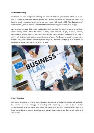 Content Marketing
Content is the core of digital marketing and content marketing will continue to be a crucial
part of the game no matter what happens. But content marketing is a huge job in itself. You
have to be able to understand how to not only create high quality, SEO-friendly content of
various sorts, you also have to understand how to effectively get audiences to engage.
And to make things a little more challenging, it’s important to note that content can take
many forms, from video to social, emails, web content, blogs, e-books, videos,
whitepapers…the list goes on. You also have to have a firm grasp on social media marketing
as this will tie in to most content marketing type of work. You’ll need to be able to strategize
based on a given client’s overarching business goals, develop a campaign that involves an
effective strategy, and monitor analytics as well.
Data / Analytics
No matter what facet of digital marketing you are going into, Google Analytics will probably
be central to your strategy. Monitoring and reporting via such tools is pretty
straightforward, but the tricky part is how to gather and use that information to help you
learn more about consumer behaviour and apply it to new solutions that boost traffic and
conversions.
 