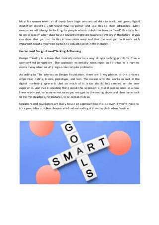 Most businesses (even small ones) have huge amounts of data to track, and great digital
marketers need to understand how to gather and use this to their advantage. Most
companies will always be looking for people who to only know how to “read” this data, but
to know exactly which data to use towards improving business strategy in the future. If you
can show that you can do this in innovative ways and that the way you do it ends with
important results, you’re going to be a valuable asset in the industry.
Understand Design-Based Thinking & Planning
Design Thinking is a term that basically refers to a way of approaching problems from a
user-centred perspective. The approach essentially encourages us to think in a human-
centred way when solving large-scale complex problems.
According to The Interaction Design Foundation, there are 5 key phases to this process:
empathize, define, ideate, prototype, and test. The reason why this works so well in the
digital marketing sphere is that so much of it is (or should be) centred on the user
experience. Another interesting thing about this approach is that it can be used in a non-
linear way – so that in some instances you may get to the testing phase and then come back
to the middle phase, for instance, to re-consider ideas.
Designers and developers are likely to use an approach like this, so even if you’re not one,
it’s a good idea to at least have a solid understanding of it and apply it when feasible.
 