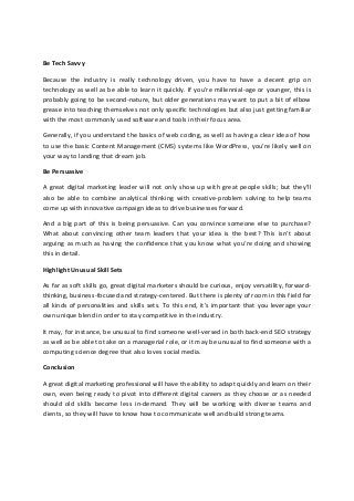 Be Tech Savvy
Because the industry is really technology driven, you have to have a decent grip on
technology as well as be able to learn it quickly. If you’re millennial-age or younger, this is
probably going to be second-nature, but older generations may want to put a bit of elbow
grease into teaching themselves not only specific technologies but also just getting familiar
with the most commonly used software and tools in their focus area.
Generally, if you understand the basics of web coding, as well as having a clear idea of how
to use the basic Content Management (CMS) systems like WordPress, you’re likely well on
your way to landing that dream job.
Be Persuasive
A great digital marketing leader will not only show up with great people skills; but they’ll
also be able to combine analytical thinking with creative-problem solving to help teams
come up with innovative campaign ideas to drive businesses forward.
And a big part of this is being persuasive. Can you convince someone else to purchase?
What about convincing other team leaders that your idea is the best? This isn’t about
arguing as much as having the confidence that you know what you’re doing and showing
this in detail.
Highlight Unusual Skill Sets
As far as soft skills go, great digital marketers should be curious, enjoy versatility, forward-
thinking, business-focused and strategy-centered. But there is plenty of room in this field for
all kinds of personalities and skills sets. To this end, it’s important that you leverage your
own unique blend in order to stay competitive in the industry.
It may, for instance, be unusual to find someone well-versed in both back-end SEO strategy
as well as be able to take on a managerial role, or it may be unusual to find someone with a
computing science degree that also loves social media.
Conclusion
A great digital marketing professional will have the ability to adapt quickly and learn on their
own, even being ready to pivot into different digital careers as they choose or as needed
should old skills become less in-demand. They will be working with diverse teams and
clients, so they will have to know how to communicate well and build strong teams.
 