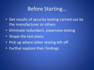 Before Starting…
• Get results of security testing carried out by
the manufacturer or others
• Eliminate redundant, expensive testing
• Shape the test plans
• Pick up where other testing left off
• Further explore their findings
 