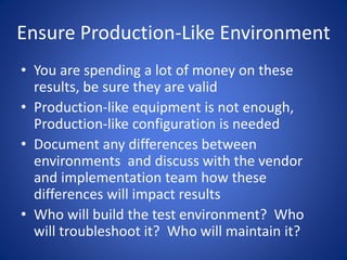 Ensure Production-Like Environment
• You are spending a lot of money on these
results, be sure they are valid
• Production-like equipment is not enough,
Production-like configuration is needed
• Document any differences between
environments and discuss with the vendor
and implementation team how these
differences will impact results
• Who will build the test environment? Who
will troubleshoot it? Who will maintain it?
 