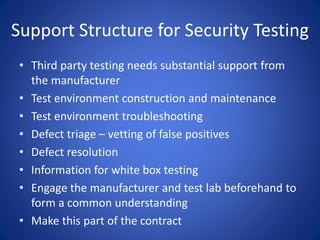 Support Structure for Security Testing
• Third party testing needs substantial support from
the manufacturer
• Test environment construction and maintenance
• Test environment troubleshooting
• Defect triage – vetting of false positives
• Defect resolution
• Information for white box testing
• Engage the manufacturer and test lab beforehand to
form a common understanding
• Make this part of the contract
 