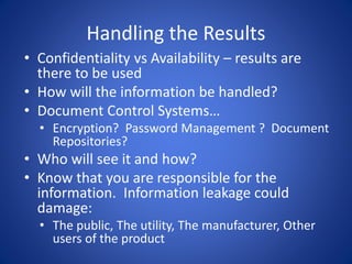 Handling the Results
• Confidentiality vs Availability – results are
there to be used
• How will the information be handled?
• Document Control Systems…
• Encryption? Password Management ? Document
Repositories?
• Who will see it and how?
• Know that you are responsible for the
information. Information leakage could
damage:
• The public, The utility, The manufacturer, Other
users of the product
 