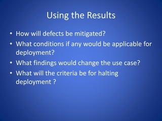 Using the Results
• How will defects be mitigated?
• What conditions if any would be applicable for
deployment?
• What findings would change the use case?
• What will the criteria be for halting
deployment ?
 