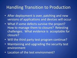 Handling Transition to Production
• After deployment is over, patching and new
versions of applications and devices will occur
• What if some defects survive the project?
How to manage them to closure? Retesting
challenges. What evidence is acceptable for
closure?
• Will the third party test program continue?
• Maintaining and upgrading the security test
environment
• Location of the test environment?
 
