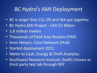 BC Hydro’s AMI Deployment
• BC is larger than CA, OR and WA put together
• BC Hydro SMI Project - CAD $2 Billion
• 1.8 million meters
• Thousands of Field Area Routers (FAR)
• Itron Meters, Cisco Network (IPv6)
• Started deployment 2011
• Meter to Cash, Energy & Theft Analytics
• Southwest Research Institute (SwRI) chosen as
third party test lab through RFP
 