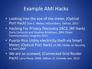 Example AMI Hacks
• Looking into the eye of the meter, (Optical
Port Hack) Don C. Weber, InGuardians, Defcon, 2012
• Hacking For Privacy Discovery 28C3, (RF Hack)
Dario Carluccio and Stephan Brinkhaus, 28th Chaos
Communication Congress 2011
• Puerto Rico Utility electricity theft via Smart
Meter, (Optical Port Hack) US FBI / Krebs on Security,
12 April 2009
• We are so screwed, (Connected Grid Router
Hack) Larry Pesce, SANS, Defcon 21 Comedy Jam, 2013
 