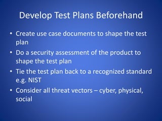 Develop Test Plans Beforehand
• Create use case documents to shape the test
plan
• Do a security assessment of the product to
shape the test plan
• Tie the test plan back to a recognized standard
e.g. NIST
• Consider all threat vectors – cyber, physical,
social
 