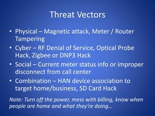 Threat Vectors
• Physical – Magnetic attack, Meter / Router
Tampering
• Cyber – RF Denial of Service, Optical Probe
Hack, Zigbee or DNP3 Hack
• Social – Current meter status info or improper
disconnect from call center
• Combination – HAN device association to
target home/business, SD Card Hack
Note: Turn off the power, mess with billing, know when
people are home and what they’re doing…
 