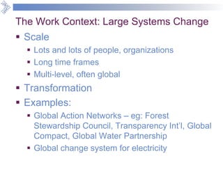 The Work Context: Large Systems Change
 Scale
 Lots and lots of people, organizations
 Long time frames
 Multi-level, often global
 Transformation
 Examples:
 Global Action Networks – eg: Forest
Stewardship Council, Transparency Int’l, Global
Compact, Global Water Partnership
 Global change system for electricity
 