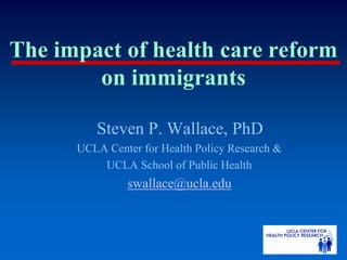The impact of health care reform
        on immigrants

         Steven P. Wallace, PhD
      UCLA Center for Health Policy Research &
          UCLA School of Public Health
               swallace@ucla.edu
 