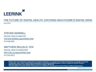 FOR INSTITUTIONAL USE ONLY
THE FUTURE OF DIGITAL HEALTH: CATCHING HEALTHCARE’S DIGITAL WAVE
June 2016
STEVEN WARDELL
DIGITAL HEALTH ANALYST
STEVEN.WARDELL@LEERINK.COM
617.639.3081
MATTHEW DELLELO, CFA
DIGITAL HEALTH ASSOCIATE
MATT.DELLELO@LEERINK.COM
617.918.4812
Please refer to the Disclosure Appendix for Analyst Certification. To access Price Charts and Disclosures specific to Covered
Companies, please refer to https://leerink.bluematrix.com/bluematrix/Disclosure2 or send a request to Leerink Partners
Editorial Department, One Federal Street, 37th Floor, Boston, MA 02110.
The description of Leerink Partners benchmarks is available by contacting the Leerink Partners Editorial Department.
 