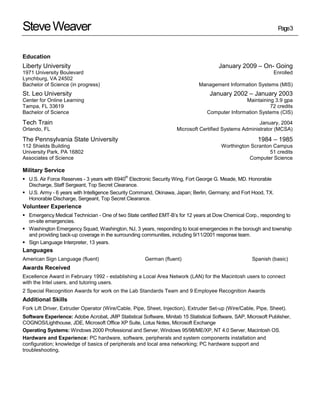 Steve Weaver                                                                                                      Page3



Education
Liberty University                                                                     January 2009 – On- Going
1971 University Boulevard                                                                                       Enrolled
Lynchburg, VA 24502
Bachelor of Science (in progress)                                             Management Information Systems (MIS)
St. Leo University                                                                 January 2002 – January 2003
Center for Online Learning                                                                       Maintaining 3.9 gpa
Tampa, FL 33619                                                                                            72 credits
Bachelor of Science                                                               Computer Information Systems (CIS)

Tech Train                                                                                              January, 2004
Orlando, FL                                                          Microsoft Certified Systems Administrator (MCSA)

The Pennsylvania State University                                                                        1984 – 1985
112 Shields Building                                                                    Worthington Scranton Campus
University Park, PA 16802                                                                                  51 credits
Associates of Science                                                                              Computer Science

Military Service
                                              th
 U.S. Air Force Reserves - 3 years with 6940 Electronic Security Wing, Fort George G. Meade, MD. Honorable
  Discharge, Staff Sergeant, Top Secret Clearance.
 U.S. Army - 6 years with Intelligence Security Command, Okinawa, Japan; Berlin, Germany; and Fort Hood, TX.
  Honorable Discharge, Sergeant, Top Secret Clearance.
Volunteer Experience
 Emergency Medical Technician - One of two State certified EMT-B’s for 12 years at Dow Chemical Corp., responding to
  on-site emergencies.
 Washington Emergency Squad, Washington, NJ, 3 years, responding to local emergencies in the borough and township
  and providing back-up coverage in the surrounding communities, including 9/11/2001 response team.
 Sign Language Interpreter, 13 years.
Languages
American Sign Language (fluent)                       German (fluent)                                 Spanish (basic)
Awards Received
Excellence Award in February 1992 - establishing a Local Area Network (LAN) for the Macintosh users to connect
with the Intel users, and tutoring users.
2 Special Recognition Awards for work on the Lab Standards Team and 9 Employee Recognition Awards
Additional Skills
Fork Lift Driver, Extruder Operator (Wire/Cable, Pipe, Sheet, Injection), Extruder Set-up (Wire/Cable, Pipe, Sheet).
Software Experience: Adobe Acrobat, JMP Statistical Software, Minitab 15 Statistical Software, SAP, Microsoft Publisher,
COGNOS/Lighthouse, JDE, Microsoft Office XP Suite, Lotus Notes, Microsoft Exchange
Operating Systems: Windows 2000 Professional and Server, Windows 95/98/ME/XP, NT 4.0 Server, Macintosh OS.
Hardware and Experience: PC hardware, software, peripherals and system components installation and
configuration; knowledge of basics of peripherals and local area networking; PC hardware support and
troubleshooting.
 