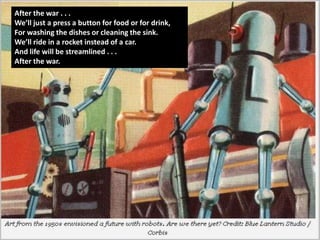 After the war . . .
We’ll just a press a button for food or for drink,
For washing the dishes or cleaning the sink.
We’ll ride in a rocket instead of a car.
And life will be streamlined . . .
After the war.




    After the war . . .
    We’ll just a press a button for food or for drink,
    For washing the dishes or cleaning the sink.
    We’ll ride in a rocket instead of a car.
    And life will be streamlined . . .
    After the war.
 