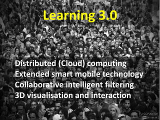 Learning 3.0


Distributed (Cloud) computing
Extended smart mobile technology
Collaborative intelligent filtering
3D visualisation and interaction
 