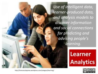 Use of intelligent data,
                                                      learner-produced data,
                                                      and analysis models to
                                                        discover information
                                                       and social connections
                                                         for predicting and
                                                          advising people's
                                                              learning.

                                                                Learner
                                                                Analytics
http://francescolejones.wordpress.com/category/learning/
 