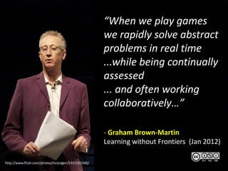 “When we play games
                                                    we rapidly solve abstract
                                                    problems in real time
                                                    ...while being continually
                                                    assessed
                                                    ... and often working
                                                    collaboratively…”

                                                    - Graham Brown-Martin
                                                    Learning without Frontiers (Jan 2012)

http://www.flickr.com/photos/mrjorgen/5351521340/
 