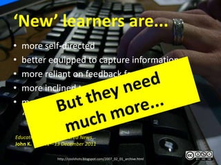 ‘New’ learners are...
•   more self-directed
•   better equipped to capture information
•   more reliant on feedback from peers
•   more inclined to collaborate
•   more oriented toward being their own
    “nodes of production”.

Education Trends | Featured News
John K. Waters—13 December 2011

                http://coolshots.blogspot.com/2007_02_01_archive.html
 