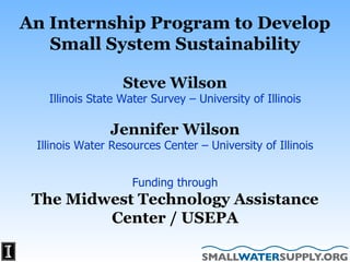 Steve Wilson Illinois State Water Survey – University of Illinois Jennifer Wilson Illinois Water Resources Center – University of Illinois Funding through The Midwest Technology Assistance Center / USEPA An Internship Program to Develop Small System Sustainability 