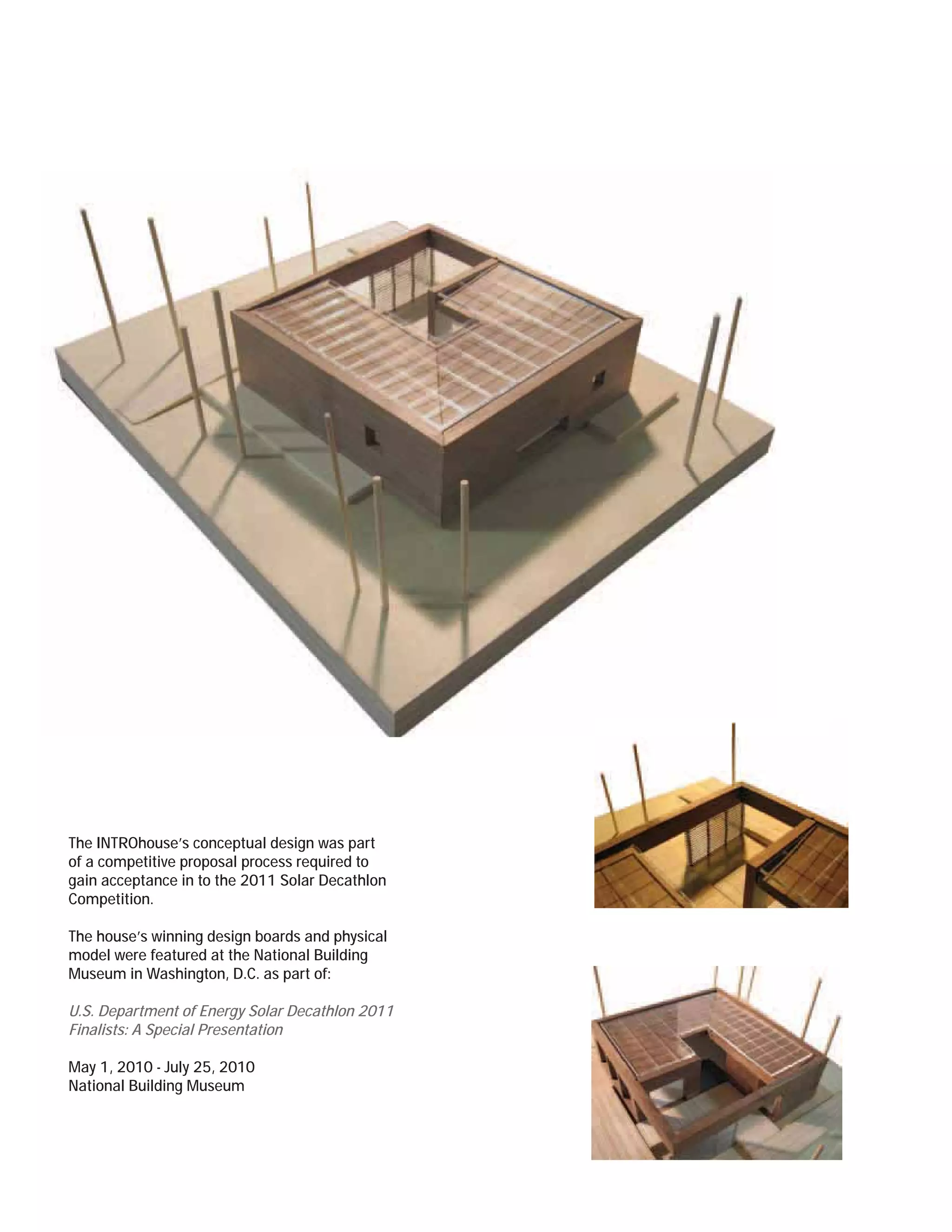 The INTROhouse’s conceptual design was part
of a competitive proposal process required to
gain acceptance in to the 2011 Solar Decathlon
Competition.

The house’s winning design boards and physical
model were featured at the National Building
Museum in Washington, D.C. as part of:

U.S. Department of Energy Solar Decathlon 2011
Finalists: A Special Presentation

May 1, 2010 - July 25, 2010
National Building Museum
 