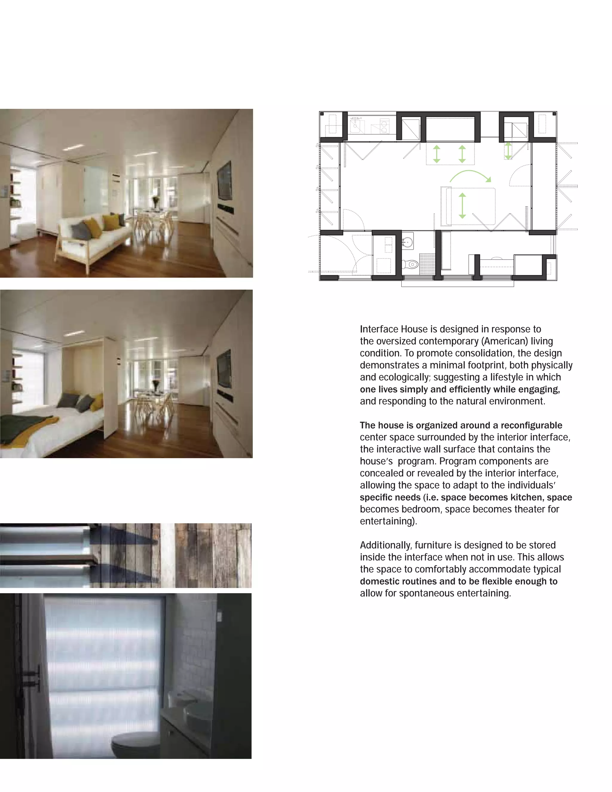 Interface House is designed in response to
the oversized contemporary (American) living
condition. To promote consolidation, the design
demonstrates a minimal footprint, both physically
and ecologically; suggesting a lifestyle in which

and responding to the natural environment.


center space surrounded by the interior interface,
the interactive wall surface that contains the
house’s program. Program components are
concealed or revealed by the interior interface,
allowing the space to adapt to the individuals’

becomes bedroom, space becomes theater for
entertaining).

Additionally, furniture is designed to be stored
inside the interface when not in use. This allows
the space to comfortably accommodate typical

allow for spontaneous entertaining.
 