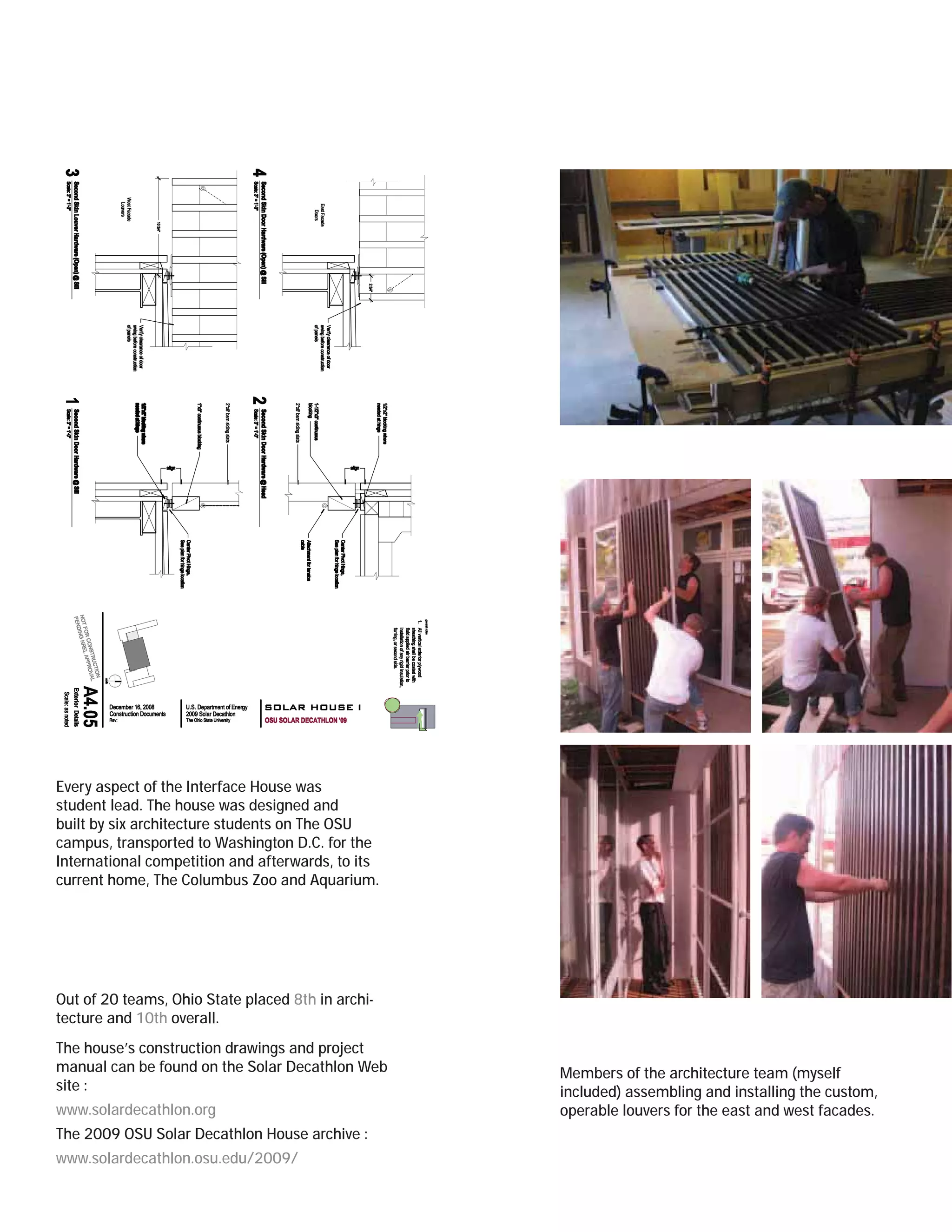 Every aspect of the Interface House was
student lead. The house was designed and
built by six architecture students on The OSU
campus, transported to Washington D.C. for the
International competition and afterwards, to its
current home, The Columbus Zoo and Aquarium.




Out of 20 teams, Ohio State placed 8th in archi-
tecture and 10th overall.
The house’s construction drawings and project
manual can be found on the Solar Decathlon Web     Members of the architecture team (myself
site :                                             included) assembling and installing the custom,
www.solardecathlon.org                             operable louvers for the east and west facades.
The 2009 OSU Solar Decathlon House archive :
www.solardecathlon.osu.edu/2009/
 