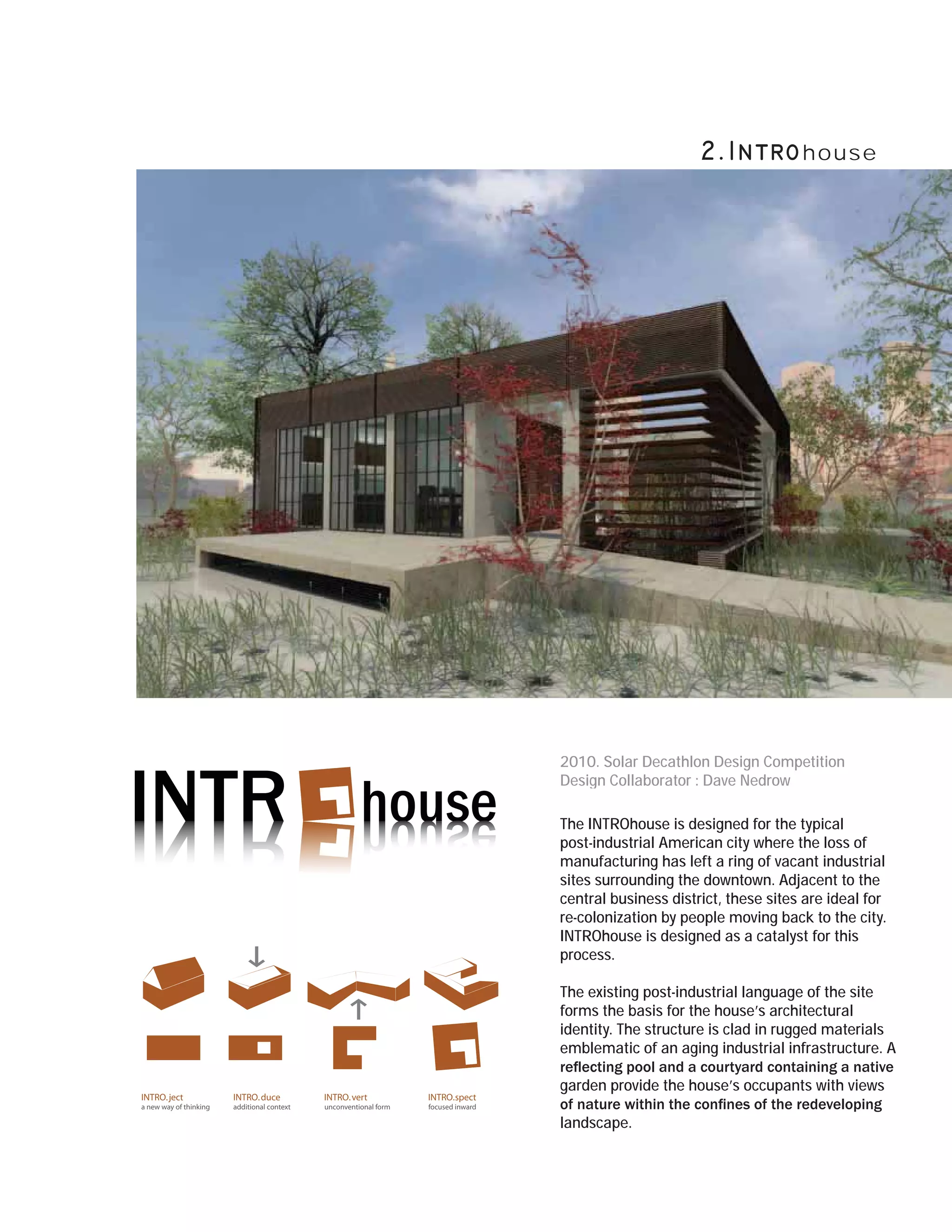 house




                                                                                    2010. Solar Decathlon Design Competition
                                                                                    Design Collaborator : Dave Nedrow

                                                                                    The INTROhouse is designed for the typical
                                                                                    post-industrial American city where the loss of
                                                                                    manufacturing has left a ring of vacant industrial
                                                                                    sites surrounding the downtown. Adjacent to the
                                                                                    central business district, these sites are ideal for
                                                                                    re-colonization by people moving back to the city.
                                                                                    INTROhouse is designed as a catalyst for this
                                                                                    process.

                                                                                    The existing post-industrial language of the site
                                                                                    forms the basis for the house’s architectural
                                                                                    identity. The structure is clad in rugged materials
                                                                                    emblematic of an aging industrial infrastructure. A

                                                                                    garden provide the house’s occupants with views
INTRO. ject             INTRO. duce          INTRO. vert           INTRO.spect
a new way of thinking   additional context   unconventional form   focused inward

                                                                                    landscape.
 