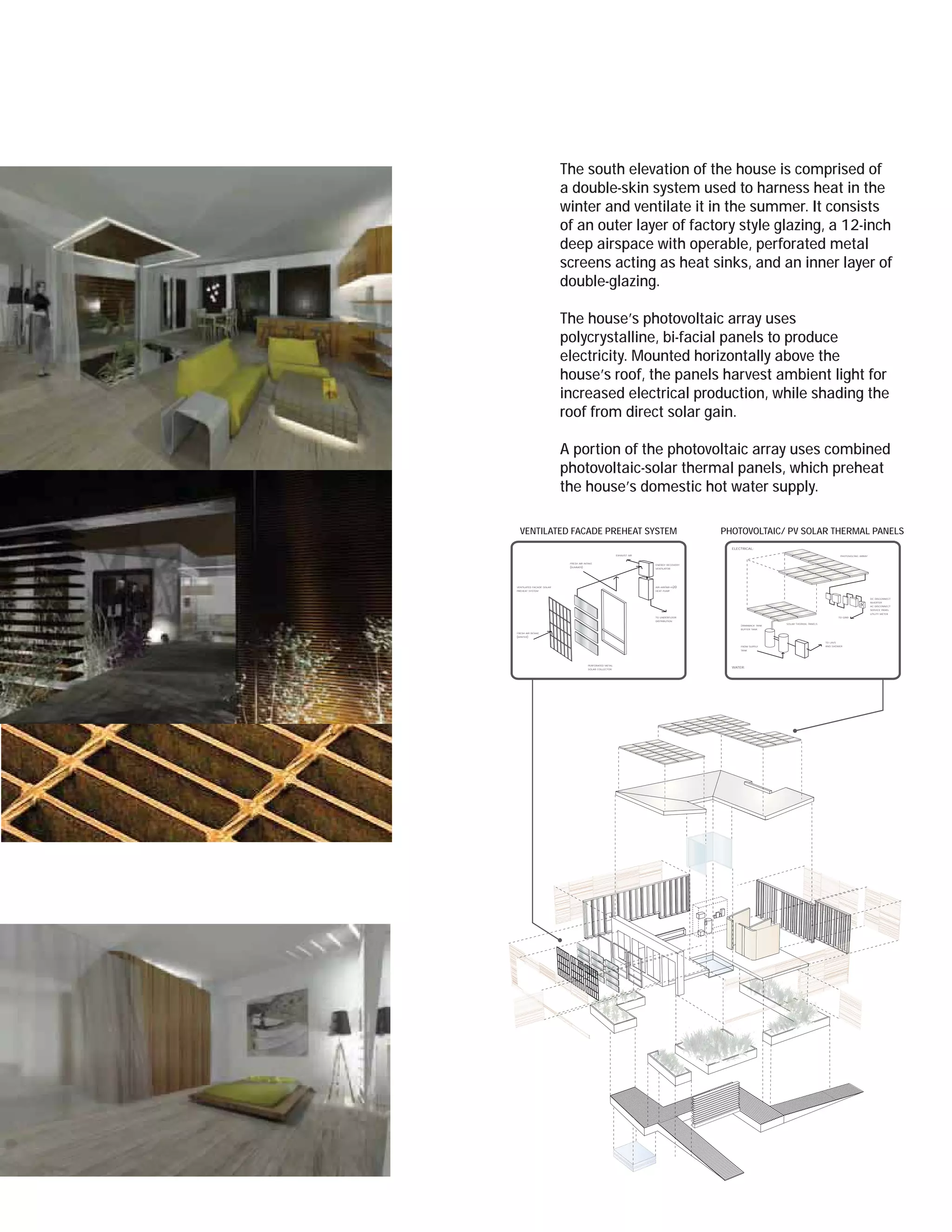 The south elevation of the house is comprised of
                          a double-skin system used to harness heat in the
                          winter and ventilate it in the summer. It consists
                          of an outer layer of factory style glazing, a 12-inch
                          deep airspace with operable, perforated metal
                          screens acting as heat sinks, and an inner layer of
                          double-glazing.

                          The house’s photovoltaic array uses
                          polycrystalline, bi-facial panels to produce
                          electricity. Mounted horizontally above the
                          house’s roof, the panels harvest ambient light for
                          increased electrical production, while shading the
                          roof from direct solar gain.

                          A portion of the photovoltaic array uses combined
                          photovoltaic-solar thermal panels, which preheat
                          the house’s domestic hot water supply.

  VENTILATED FACADE PREHEAT SYSTEM                                                         PHOTOVOLTAIC/ PV SOLAR THERMAL PANELS
                                                                                             ELECTRICAL:

                                                           EXHAUST AIR                                                                              PHOTOVOLTAIC ARRAY


                           FRESH AIR INTAKE
                                                                         ENERGY RECOVERY
                           (SUMMER)                                      VENTILATOR




VENTILATED FACADE SOLAR                                                  AIR-AIR/AIR-H20
PREHEAT SYSTEM                                                           HEAT PUMP


                                                                                                                                                                         DC DISCONNECT
                                                                                                                                                                         INVERTER
                                                                                                                                                                         AC DISCONNECT
                                                                                                                                                                         SERVICE PANEL
                                                                                                                                                                         UTILITY METER
                                                                         TO UNDERFLOOR                                                             TO GRID
                                                                         DISTRIBUTION
                                                                                                                  SOLAR THERMAL PANELS
                                                                                                 DRAINBACK TANK
                                                                                                 BUFFER TANK
FRESH AIR INTAKE
(WINTER)
                                                                                                                                         TO LAVS
                                                                                                 FROM SUPPLY                             AND SHOWER
                                                                                                 TANK




                                        PERFORATED METAL
                                                                                             WATER:
                                        SOLAR COLLECTOR
 