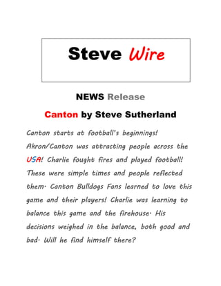 Steve Wire

     Steve Wire
        NEWS Release

     Canton by Steve Sutherland

Canton starts at football’s beginnings!
Akron/Canton was attracting people across the
USA! Charlie fought fires and played football!
These were simple times and people reflected
them. Canton Bulldogs Fans learned to love this
game and their players! Charlie was learning to
balance this game and the firehouse. His
decisions weighed in the balance, both good and
bad. Will he find himself there?
 