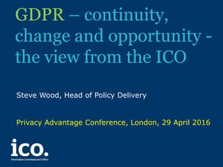 GDPR – continuity,
change and opportunity -
the view from the ICO
Steve Wood, Head of Policy Delivery
Privacy Advantage Conference, London, 29 April 2016
 
