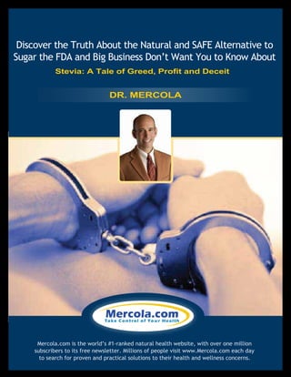 Discover the Truth About the Natural and SAFE Alternative to
Sugar the FDA and Big Business Don’t Want You to Know About
$9.97
Mercola.com is the world’s #1-ranked natural health website, with over one million
subscribers to its free newsletter. Millions of people visit www.Mercola.com each day
to search for proven and practical solutions to their health and wellness concerns.
DR. MERCOLA
Stevia: A Tale of Greed, Profit and Deceit
 