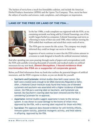 w w w . M e r c o l a . c o m 9
The backers of stevia form a much less formidable coalition, and include the American
Herbal Products Association (APHA) and the Lipton Tea Company. Thus, stevia has been
the subject of searches and seizures, trade complaints, and embargoes on importation.
Land of the Free or Land of the FDA…
In the late 1980s, a trade complaint was registered with the FDA, as tea
containing stevioside was being sold by Celestial Seasonings, one of the
world’s largest herbal tea companies. Celestial Seasonings used stevia as
a flavoring in many of their teas until 1986, when without warning the
FDA raided their warehouse and seized their entire stock of stevia.
The FDA gave no reason for this action. The company was simply
informed they could no longer use stevia in their teas.
Supporters of stevia continue to assert that the FDA actions amount to
a restraint to trade designed to benefit the artificial sweetener industry.
And after spending two years pouring through stacks of papers and correspondence with
the FDA and carefully reviewing thousands of scientific and medical studies on artificial
sweeteners for my new book, Sweet Deception, I found evidence that
incriminates the FDA as a supporter of corporate greed.
Below you’ll find information from my book that outlines the potential dangers of artificial
sweeteners, and the FDA’s response to them, so you can decide for yourself.
•	 Saccharin and Cyclamate: Animal studies show both cause cancer. But
both were created early enough to be GRAS (Generally Regarded as Safe).
After, a National Cancer Institute study found that heavy use of blended
cyclamate and saccharin was associated with a higher incidence of bladder
cancer, the FDA put a warning label on Saccharin, and Cyclamate was
banned. But Saccharin’s warning label has been removed and the FDA is
considering Cyclamate for re-approval.
•	 Aspartame: Animal studies suggest aspartame is toxic to the nervous
system. It was shown to cause damage to the brains of infant mice.
Approved by the FDA, with a warning label required for those with PKU.
•	 Sucralose: Pre-approval data showed evidence for anti-fertility effects,
immune system toxicity, potential mutagenic activity, and fetal edema
in offspring. Approved by the FDA.
 