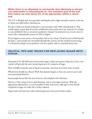 w w w . M e r c o l a . c o m 12
While there is an aftertaste to stevioside, that aftertaste is almost
non-detectable in rebaudioside A—the sweetest part of the leaf
that makes up only about 3% of the glycosides within a stevia
leaf.
The U.S. is flooded with stevia powders and liquids with a high stevioside content, so be sure
to check your label before checking out.
But don’t hold your breath looking for a stevia product with 100% rebaudioside A. That
would require a great deal of enzyme modification plus much more raw material. It is simply
to cost prohibitive from a consumer standpoint. Instead, I recommend you set your sites on
stevia with a rebaudioside content of 70% or higher.
If you happen to run across a stevia product that is very cheap, I’d advise you to look beyond
the price—and consider the stevioside/rebaudioside content and the method of processing.
I’ve found the cheaper stevia products to be low quality with an extremely bitter taste.
Helpful Tips and Tricks for Replacing Sugar with
Stevia
Estimated to be 200-300 times sweeter than sugar, a little stevia goes a long way. In fact, just
a pinch will provide the same sweetening power of a teaspoon of sugar.
Now available in powder and in liquid concentrate, stevia has never been more versatile.
Which form should you choose? Well, that depends largely on how you want to use it and
your personal preferences.
Some people do not like the taste of stevia, and complain of an aftertaste.
However, I like using stevia in salad dressings, and as a beverage sweetener. With the
appropriate adjustments, it is even possible to bake with stevia, although its lack of bulk
compared to sugar can make this a tricky endeavor.
Expect some trial and error when substituting stevia into your favorite recipes.
 