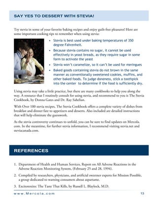w w w . M e r c o l a . c o m 13
Say YES to Dessert with Stevia!
Try stevia in some of your favorite baking recipes and enjoy guilt-free pleasures! Here are
some important cooking tips to remember when using stevia:
•	 Stevia is best used under baking temperatures of 350
degree Fahrenheit.
•	 Because stevia contains no sugar, it cannot be used
effectively in yeast breads, as they require sugar in some
form to activate the yeast
•	 Stevia won’t caramelize, so it can’t be used for meringues
•	 Baked goods containing stevia do not brown in the same
manner as conventionally sweetened cookies, muffins, and
other baked foods. To judge doneness, stick a toothpick
into the center to determine if the food is sufficiently dry.
Using stevia may take a little practice, but there are many cookbooks to help you along the
way. A resource that I routinely consult for using stevia, and recommend to you is The Stevia
Cookbook, by Donna Gates and Dr. Ray Sahelian.
With Over 100 stevia recipes, The Stevia Cookbook offers a complete variety of dishes from
breakfast and dinner fare to appetizers and desserts. Also included are detailed instructions
that will help eliminate the guesswork.
As the stevia controversy continues to unfold, you can be sure to find updates on Mercola.
com. In the meantime, for further stevia information, I recommend visiting stevia.net and
steviacanada.com.
REFERENCES
1.	 Department of Health and Human Services, Report on All Adverse Reactions in the
Adverse Reaction Monitoring System, (February 25 and 28, 1994).
2.	 Compiled by researchers, physicians, and artificial sweetner experts for Mission Possible,
a group dedicated to warning consumers about aspartame.
3.	 Excitotoxins: The Taste That Kills, by Russell L. Blaylock, M.D.
 