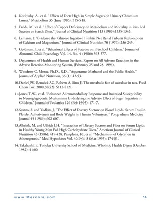 w w w . M e r c o l a . c o m 14
4.	 Kozlovsky, A., et al. “Effects of Diets High in Simple Sugars on Urinary Chromium
Losses.” Metabolism 35 (June 1986): 515-518.
5.	 Fields, M., et al. “Effect of Copper Deficiency on Metabolism and Mortality in Rats Fed
Sucrose or Starch Diets.” Journal of Clinical Nutrition 113 (1983):1335-1345.
6.	 Lemann, J. “Evidence that Glucose Ingestion Inhibits Net Renal Tubular Reabsorption
of Calcium and Magnesium.” Journal of Clinical Nutrition 70 (1976): 236-245.
7.	 Goldman, J., et al. “Behavioral Effects of Sucrose on Preschool Children.” Journal of
Abnormal Child Psychology Vol. 14, No. 4 (1986): 565-577.
8.	 Department of Health and Human Services, Report on All Adverse Reactions in the
Adverse Reaction Monitoring System, (February 25 and 28, 1994).
9.	 Woodrow C. Monte, Ph.D., R.D., “Aspartame: Methanol and the Public Health,”
Journal of Applied Nutrition, 36 (1): 42-53.
10.	Daniel JW, Renwick AG, Roberts A, Sims J. The metabolic fate of sucralose in rats. Food
Chem Tox. 2000;38(S2): S115-S121.
11.	Jones, T.W., et al. “Enhanced Adrenomedullary Response and Increased Susceptibility
to Neuroglygopenia: Mechanisms Underlying the Adverse Effect of Sugar Ingestion in
Children.” Journal of Pediatrics 126 (Feb 1995): 171-7.
12.	Scanto, S. and Yudkin, J. “The Effect of Dietary Sucrose on Blood Lipids, Serum Insulin,
Platelet Adhesiveness and Body Weight in Human Volunteers.” Postgraduate Medicine
Journal 45 (1969): 602-607.
13.	Albrink, M. and Ullrich I.H. “Interaction of Dietary Sucrose and Fiber on Serum Lipids
in Healthy Young Men Fed High Carbohydrate Diets.” American Journal of Clinical
Nutrition 43 (1986): 419-428. Pamplona, R., et al. “Mechanisms of Glycation in
Atherogenesis.” Med Hypotheses Vol. 40, No. 3 (Mar 1993): 174-81.
14.	Takahashi, E. Tohoku University School of Medicine, Wholistic Health Digest (October
1982): 41:00
 