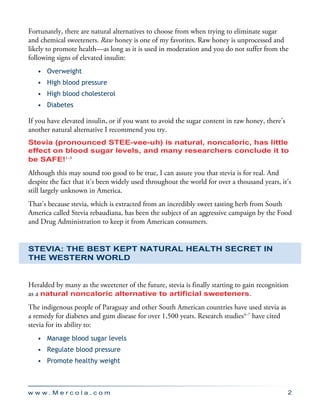 w w w . M e r c o l a . c o m 2
Fortunately, there are natural alternatives to choose from when trying to eliminate sugar
and chemical sweeteners. Raw honey is one of my favorites. Raw honey is unprocessed and
likely to promote health—as long as it is used in moderation and you do not suffer from the
following signs of elevated insulin:
•	 Overweight
•	 High blood pressure
•	 High blood cholesterol
•	 Diabetes
If you have elevated insulin, or if you want to avoid the sugar content in raw honey, there’s
another natural alternative I recommend you try.
Stevia (pronounced STEE-vee-uh) is natural, noncaloric, has little
effect on blood sugar levels, and many researchers conclude it to
be SAFE!1–3
Although this may sound too good to be true, I can assure you that stevia is for real. And
despite the fact that it’s been widely used throughout the world for over a thousand years, it’s
still largely unknown in America.
That’s because stevia, which is extracted from an incredibly sweet tasting herb from South
America called Stevia rebaudiana, has been the subject of an aggressive campaign by the Food
and Drug Administration to keep it from American consumers.
Stevia: The Best Kept Natural Health Secret in
the Western World
Heralded by many as the sweetener of the future, stevia is finally starting to gain recognition
as a natural noncaloric alternative to artificial sweeteners.
The indigenous people of Paraguay and other South American countries have used stevia as
a remedy for diabetes and gum disease for over 1,500 years. Research studies4–7
have cited
stevia for its ability to:
•	 Manage blood sugar levels
•	 Regulate blood pressure
•	 Promote healthy weight
 