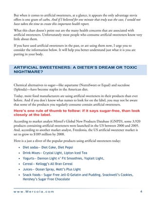 w w w . M e r c o l a . c o m 4
But when it comes to artificial sweeteners, at a glance, it appears the only advantage stevia
offers is one gram of carbs. And if I believed for one minute that truly was the case, I would not
have taken the time to create this important health report.
What this chart doesn’t point out are the many health concerns that are associated with
artificial sweeteners. Unfortunately most people who consume artificial sweeteners know very
little about them.
If you have used artificial sweeteners in the past, or are using them now, I urge you to
consider the information below. It will help you better understand just what it is you are
putting in your body.
Artificial Sweeteners: A Dieter’s Dream or Toxic
Nightmare?
Chemical alternatives to sugar—like aspartame (NutraSweet or Equal) and sucralose
(Splenda)—have become staples in the American diet.
Today, more food manufacturers are using artificial sweeteners in their products than ever
before. And if you don’t know what names to look for on the label, you may not be aware
that some of the products you regularly consume contain artificial sweeteners.
Here’s one rule of thumb to follow: if it says sugar-free, than look
closely at the label.
According to market analyst Mintel’s Global New Products Database (GNPD), some 3,920
products containing artificial sweeteners were launched in the US between 2000 and 2005.
And, according to another market analyst, Freedonia, the US artificial sweetener market is
set to grow to $189 million by 2008.
Here is a just a sliver of the popular products using artificial sweeteners today:
•	 Diet sodas— Diet Coke, Diet Pepsi
•	 Drink Mixes— Crystal Light, Lipton Iced Tea
•	 Yogurts— Dannon Light n’ Fit Smoothies, Yoplait Light,
•	 Cereal— Kellogg’s All Bran Cereal
•	 Juices— Ocean Spray, Mott’s Plus Light
•	 Snack foods— Sugar Free Jell-O Gelatin and Pudding, Snackwell’s Cookies,
	 Hershey’s Sugar Free Chocolate
 